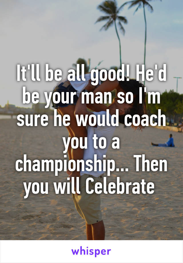 It'll be all good! He'd be your man so I'm sure he would coach you to a championship... Then you will Celebrate 