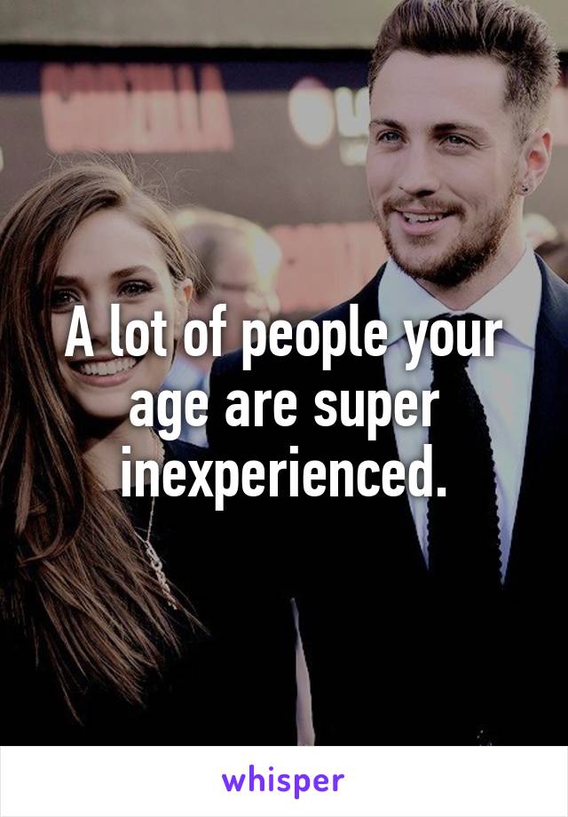 A lot of people your age are super inexperienced.