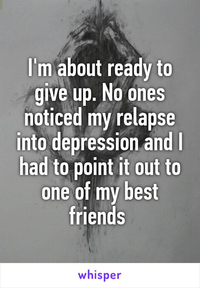 I'm about ready to give up. No ones noticed my relapse into depression and I had to point it out to one of my best friends 