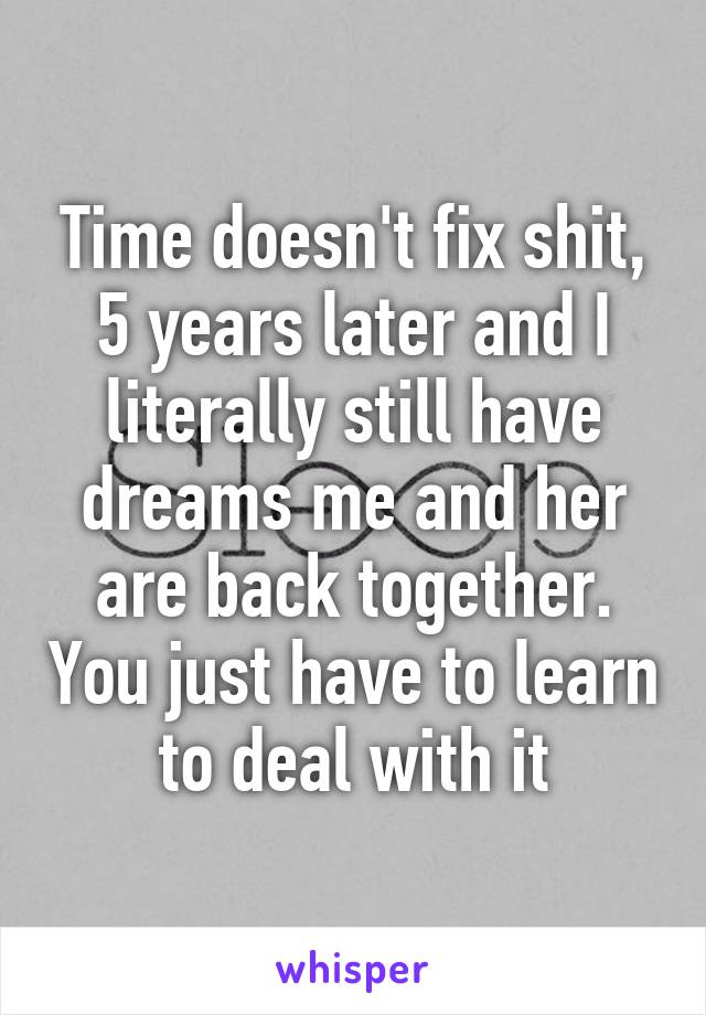 Time doesn't fix shit, 5 years later and I literally still have dreams me and her are back together. You just have to learn to deal with it