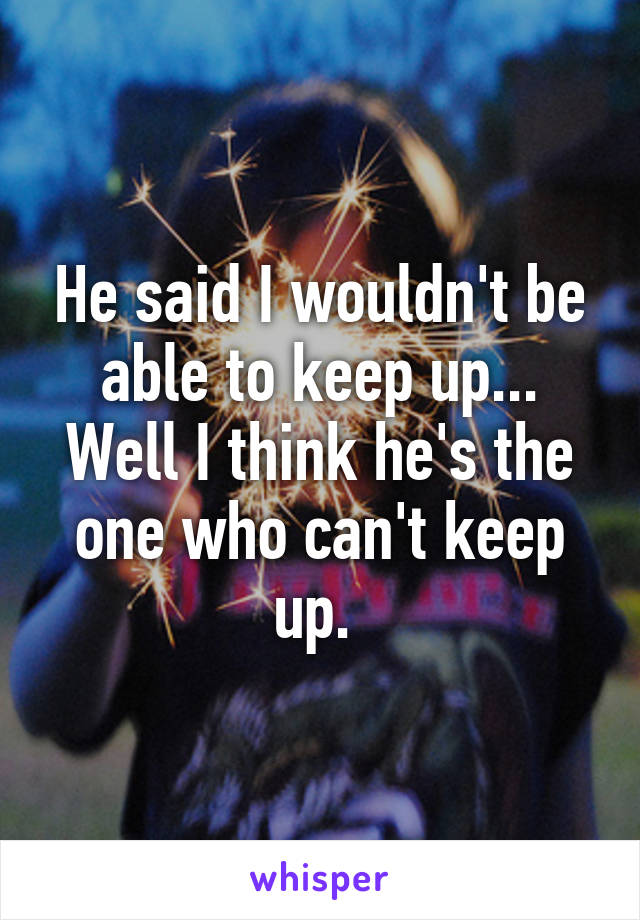 He said I wouldn't be able to keep up... Well I think he's the one who can't keep up. 