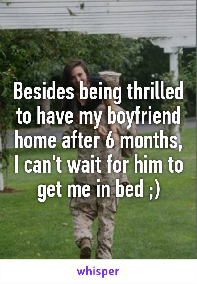 Besides being thrilled to have my boyfriend home after 6 months, I can't wait for him to get me in bed ;)