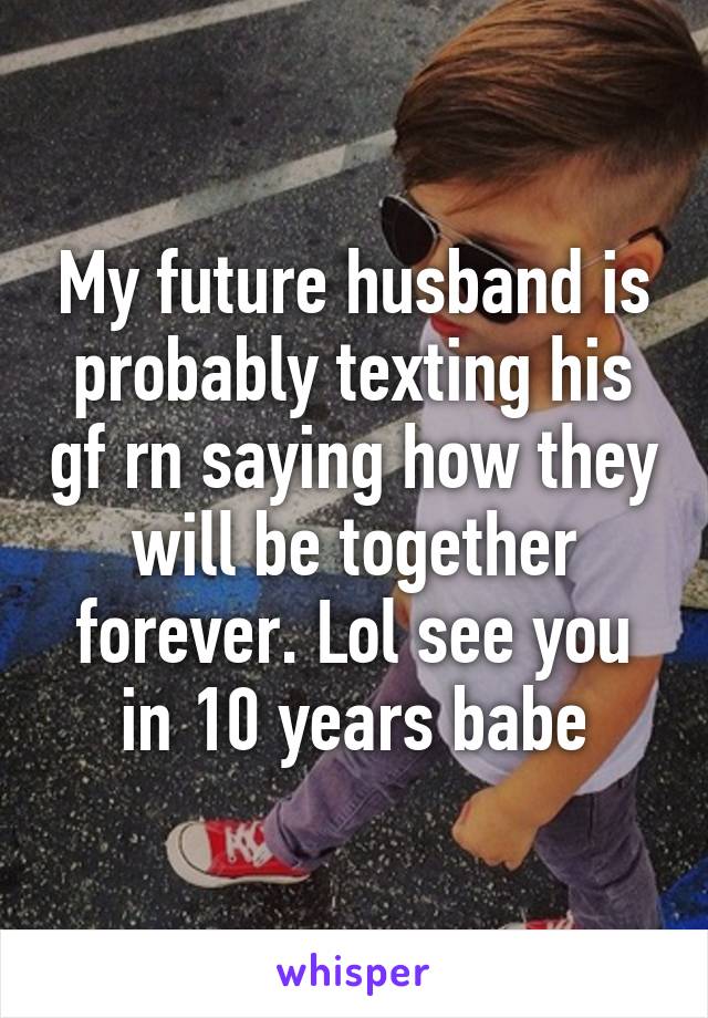 My future husband is probably texting his gf rn saying how they will be together forever. Lol see you in 10 years babe