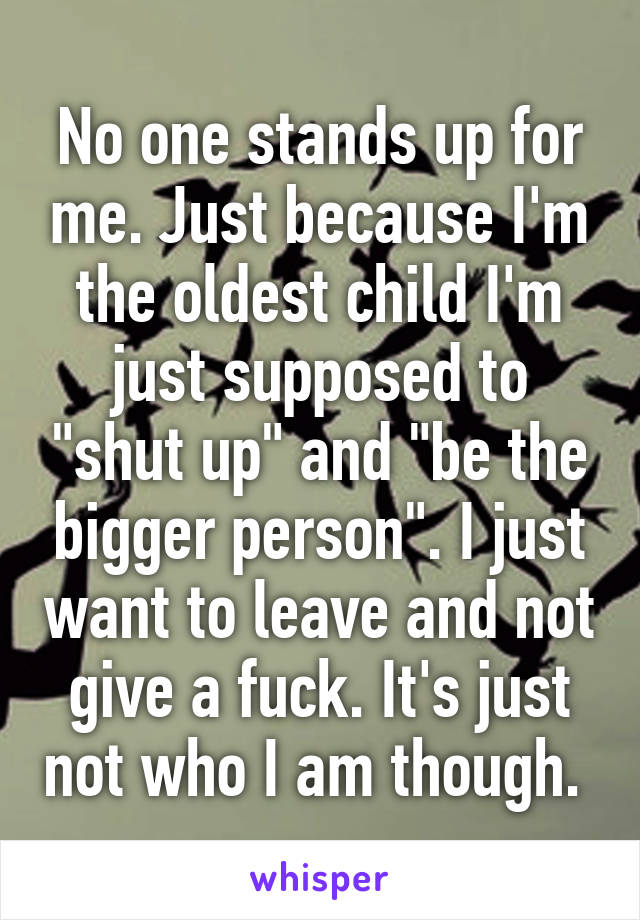 No one stands up for me. Just because I'm the oldest child I'm just supposed to "shut up" and "be the bigger person". I just want to leave and not give a fuck. It's just not who I am though. 