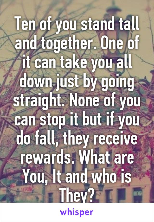 Ten of you stand tall and together. One of it can take you all down just by going straight. None of you can stop it but if you do fall, they receive rewards. What are You, It and who is They?