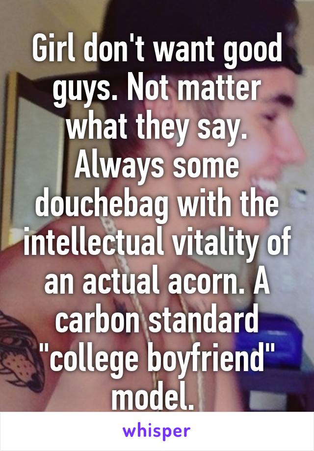 Girl don't want good guys. Not matter what they say. Always some douchebag with the intellectual vitality of an actual acorn. A carbon standard "college boyfriend" model. 