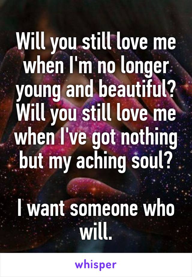 Will you still love me when I'm no longer young and beautiful? Will you still love me when I've got nothing but my aching soul?

I want someone who will.