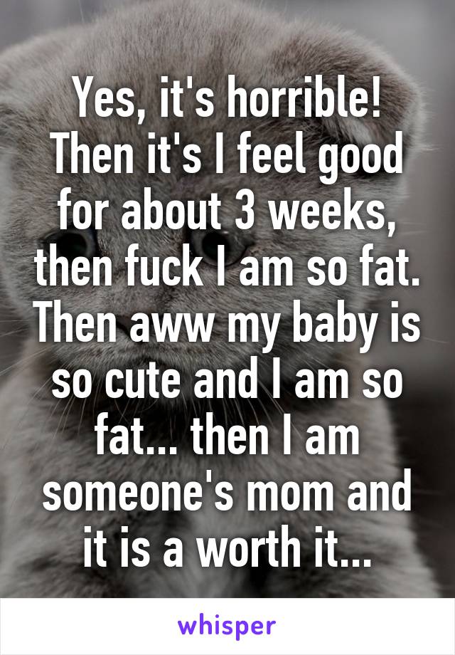 Yes, it's horrible! Then it's I feel good for about 3 weeks, then fuck I am so fat. Then aww my baby is so cute and I am so fat... then I am someone's mom and it is a worth it...