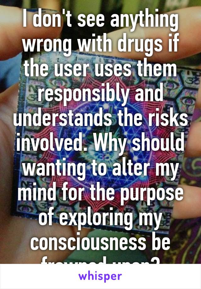 I don't see anything wrong with drugs if the user uses them responsibly and understands the risks involved. Why should wanting to alter my mind for the purpose of exploring my consciousness be frowned upon?