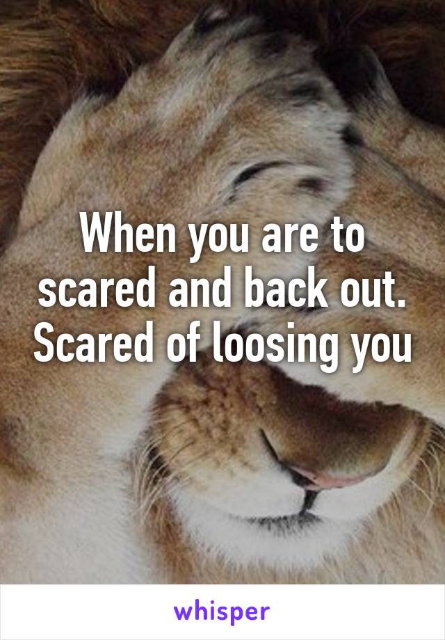 When you are to scared and back out. Scared of loosing you 