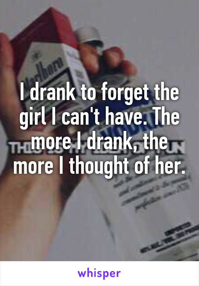 I drank to forget the girl I can't have. The more I drank, the more I thought of her. 