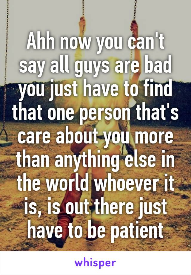 Ahh now you can't say all guys are bad you just have to find that one person that's care about you more than anything else in the world whoever it is, is out there just have to be patient