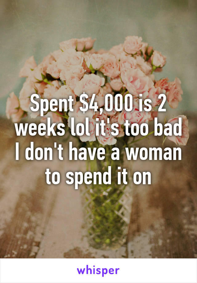 Spent $4,000 is 2 weeks lol it's too bad I don't have a woman to spend it on