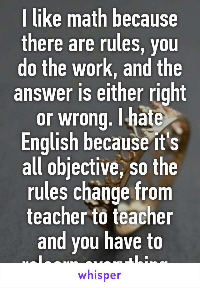 I like math because there are rules, you do the work, and the answer is either right or wrong. I hate English because it's all objective, so the rules change from teacher to teacher and you have to relearn everything. 