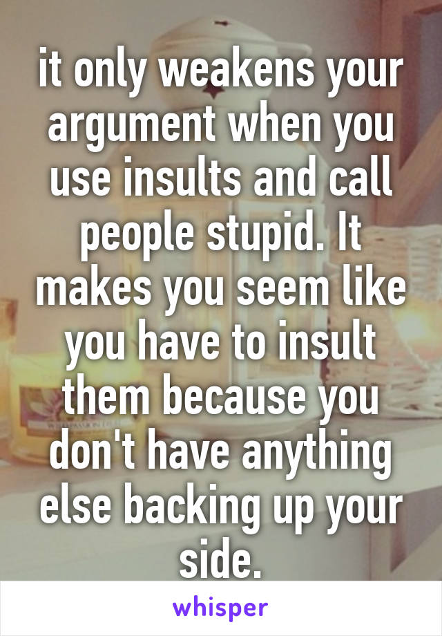 it only weakens your argument when you use insults and call people stupid. It makes you seem like you have to insult them because you don't have anything else backing up your side.