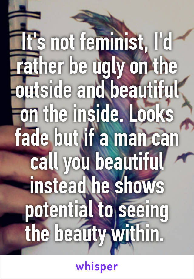 It's not feminist, I'd rather be ugly on the outside and beautiful on the inside. Looks fade but if a man can call you beautiful instead he shows potential to seeing the beauty within. 