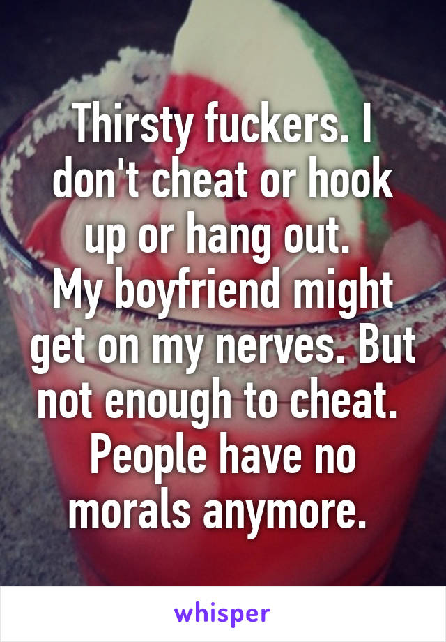 Thirsty fuckers. I don't cheat or hook up or hang out. 
My boyfriend might get on my nerves. But not enough to cheat. 
People have no morals anymore. 