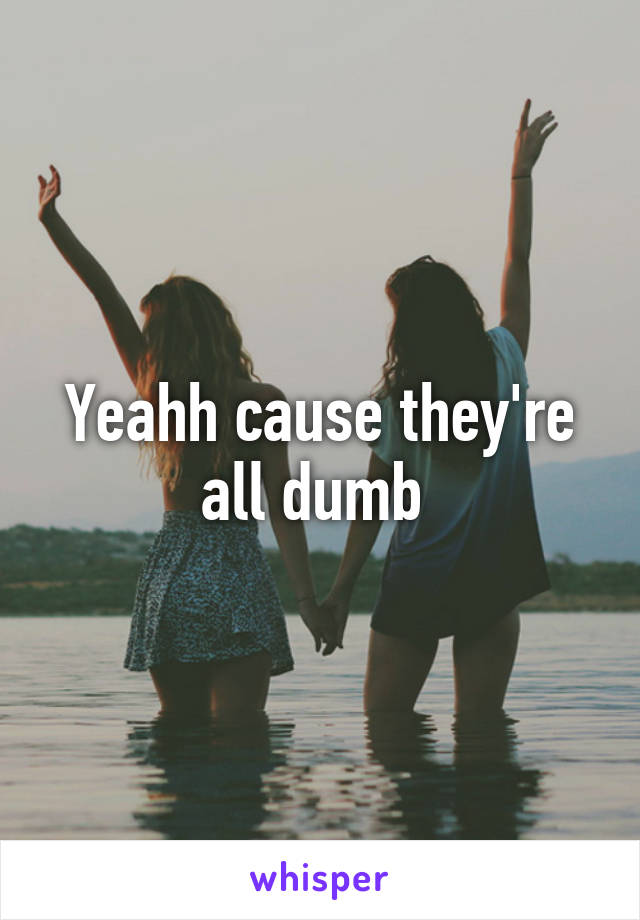 Yeahh cause they're all dumb 