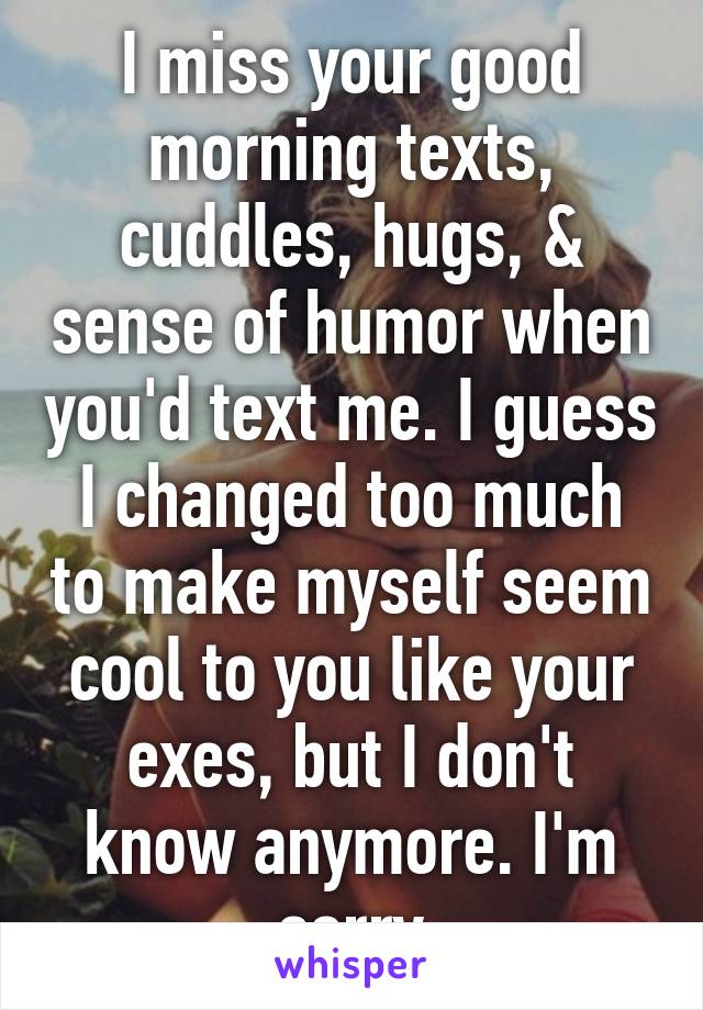 I miss your good morning texts, cuddles, hugs, & sense of humor when you'd text me. I guess I changed too much to make myself seem cool to you like your exes, but I don't know anymore. I'm sorry