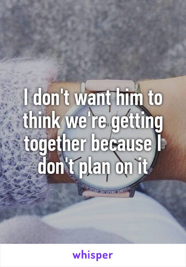 I don't want him to think we're getting together because I don't plan on it