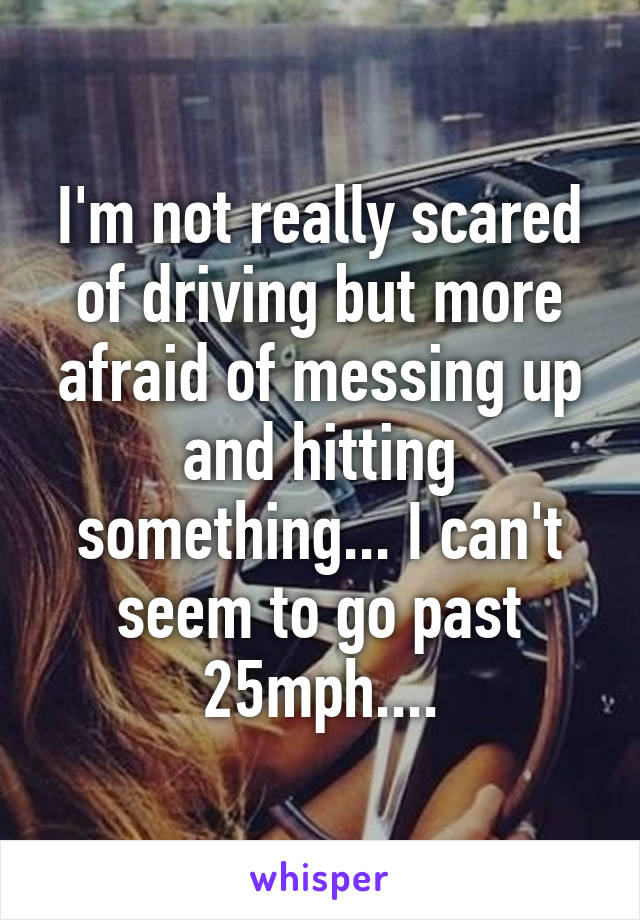 I'm not really scared of driving but more afraid of messing up and hitting something... I can't seem to go past 25mph....