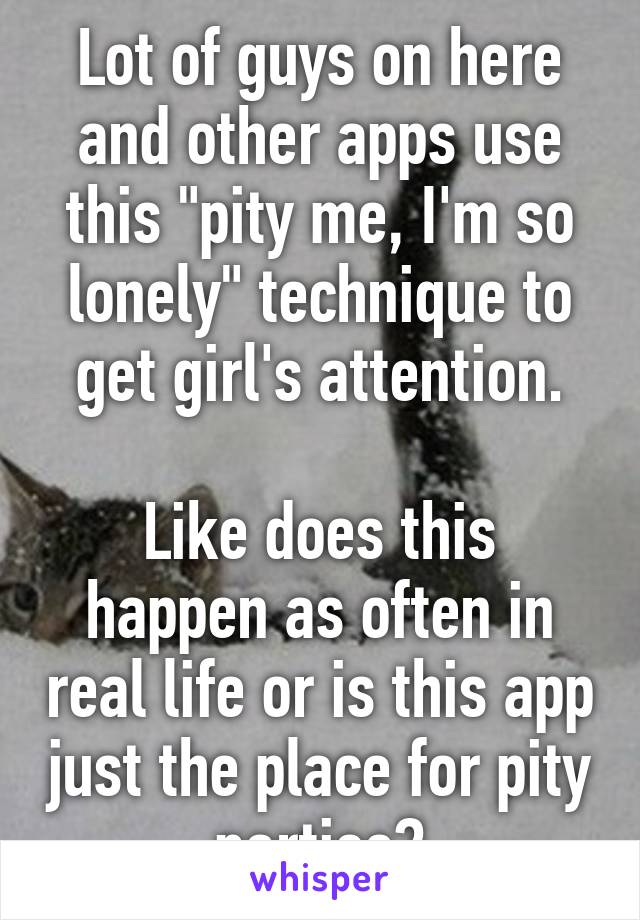 Lot of guys on here and other apps use this "pity me, I'm so lonely" technique to get girl's attention.

Like does this happen as often in real life or is this app just the place for pity parties?