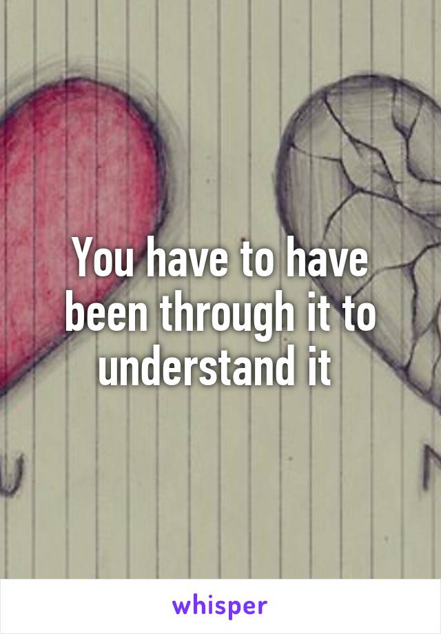 You have to have been through it to understand it 