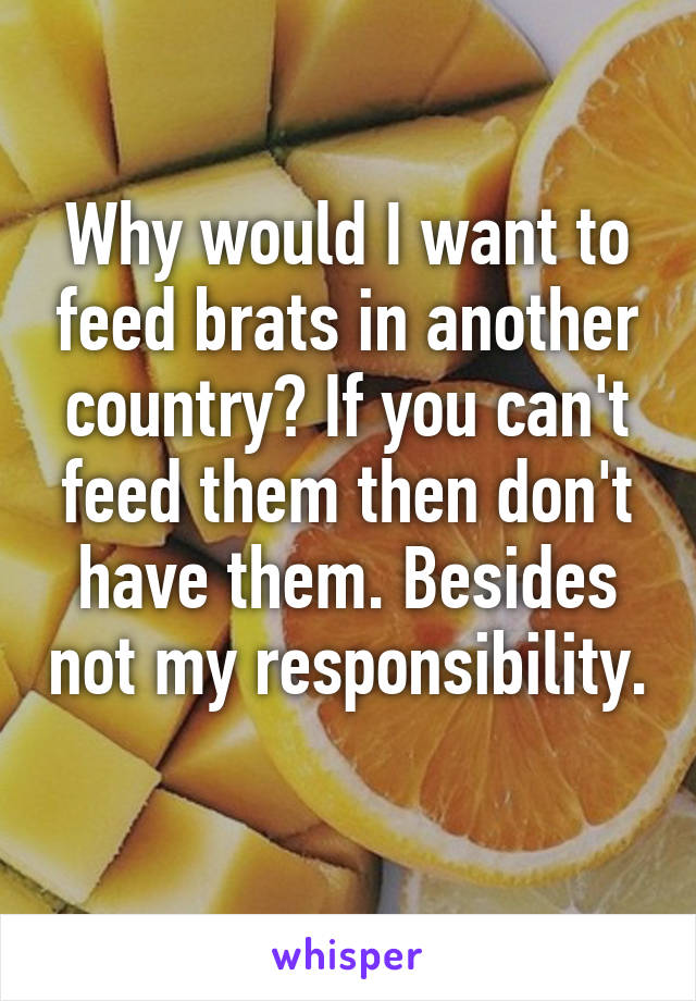 Why would I want to feed brats in another country? If you can't feed them then don't have them. Besides not my responsibility. 