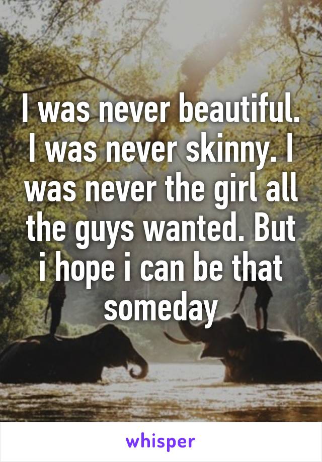 I was never beautiful. I was never skinny. I was never the girl all the guys wanted. But i hope i can be that someday
