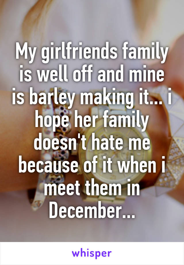 My girlfriends family is well off and mine is barley making it... i hope her family doesn't hate me because of it when i meet them in December...