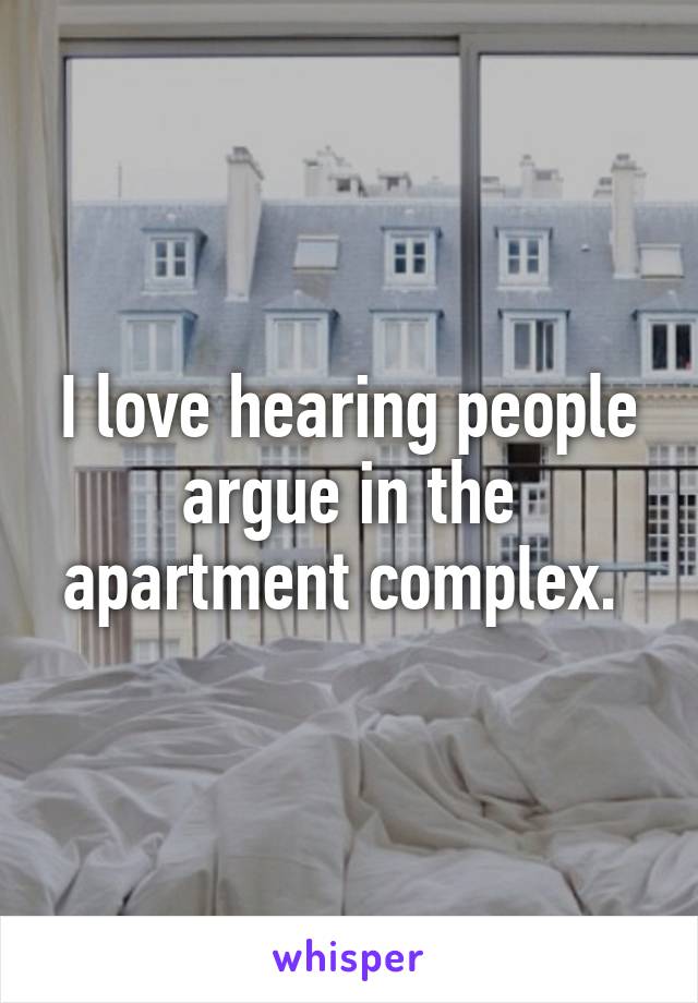 I love hearing people argue in the apartment complex. 