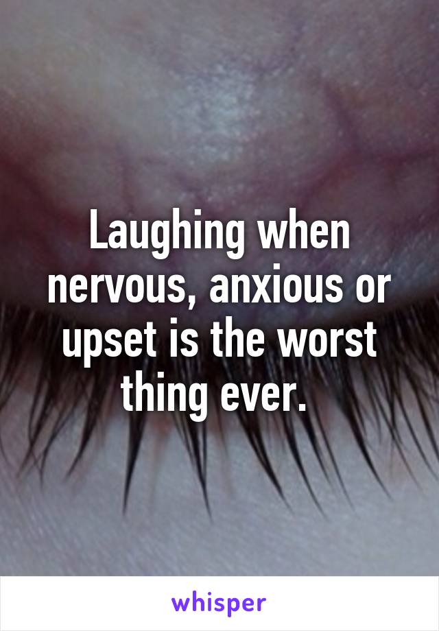 Laughing when nervous, anxious or upset is the worst thing ever. 