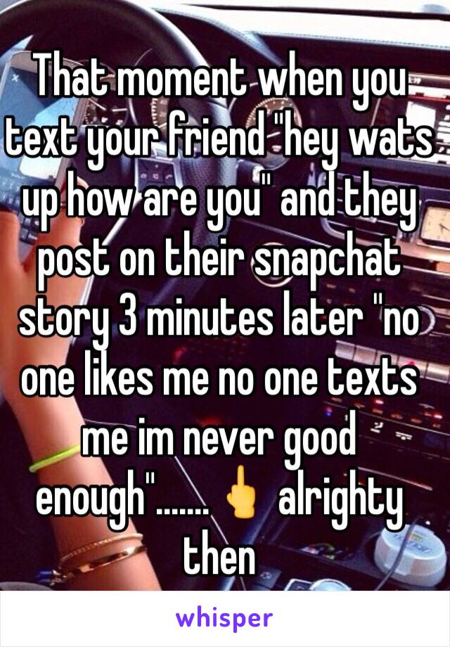 That moment when you text your friend "hey wats up how are you" and they post on their snapchat story 3 minutes later "no one likes me no one texts me im never good enough".......🖕 alrighty then