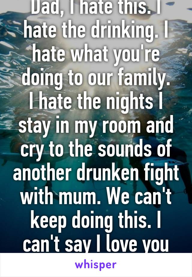 Dad, I hate this. I hate the drinking. I hate what you're doing to our family.
I hate the nights I stay in my room and cry to the sounds of another drunken fight with mum. We can't keep doing this. I can't say I love you much longer.