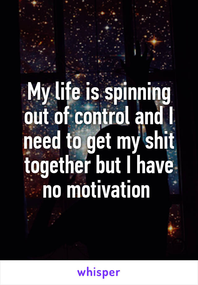 My life is spinning out of control and I need to get my shit together but I have no motivation 