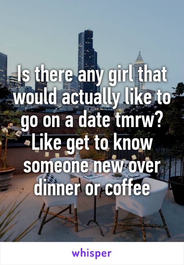 Is there any girl that would actually like to go on a date tmrw? Like get to know someone new over dinner or coffee