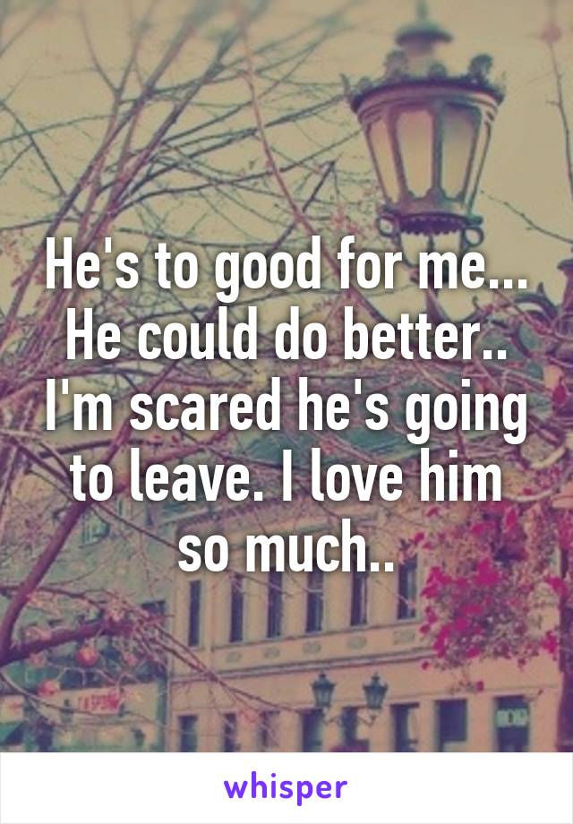 He's to good for me... He could do better.. I'm scared he's going to leave. I love him so much..