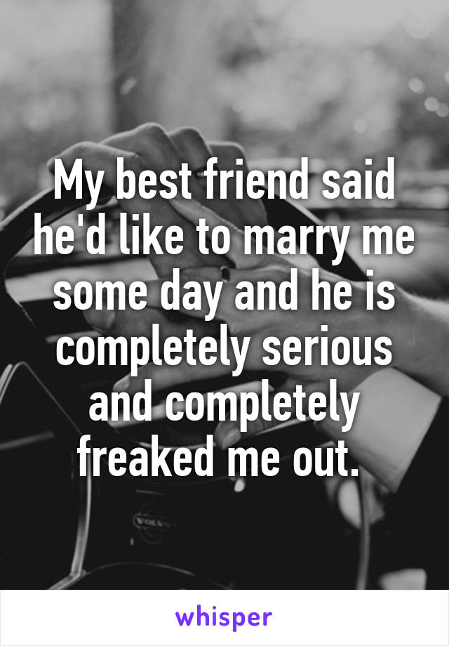 My best friend said he'd like to marry me some day and he is completely serious and completely freaked me out. 