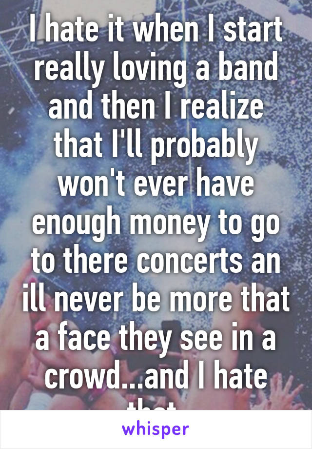 I hate it when I start really loving a band and then I realize that I'll probably won't ever have enough money to go to there concerts an ill never be more that a face they see in a crowd...and I hate that 