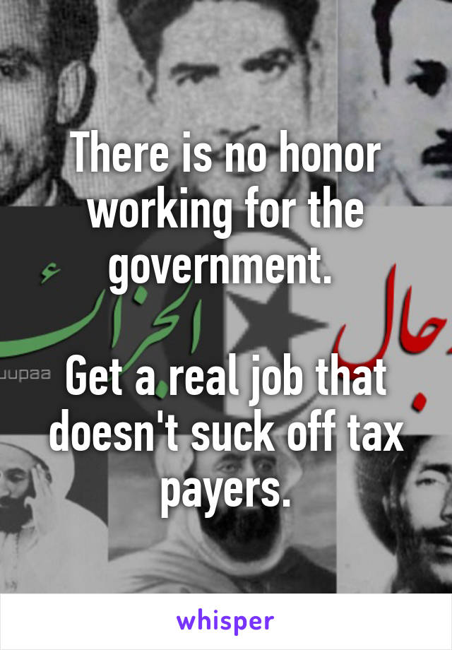 There is no honor working for the government. 

Get a real job that doesn't suck off tax payers.