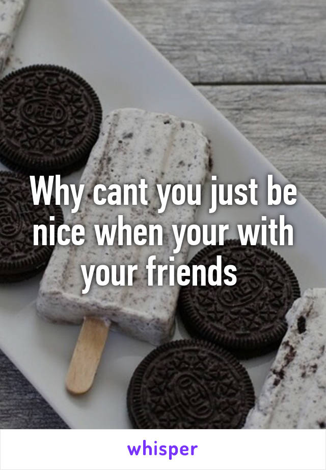 Why cant you just be nice when your with your friends 