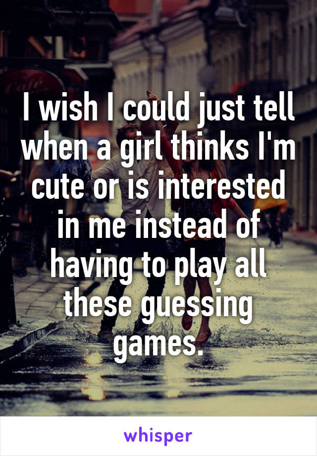 I wish I could just tell when a girl thinks I'm cute or is interested in me instead of having to play all these guessing games.