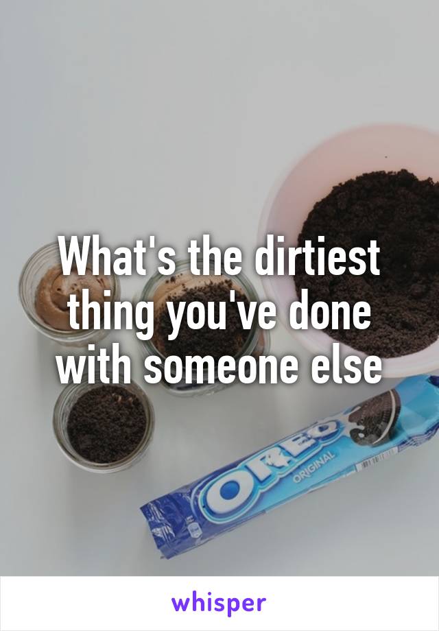 What's the dirtiest thing you've done with someone else