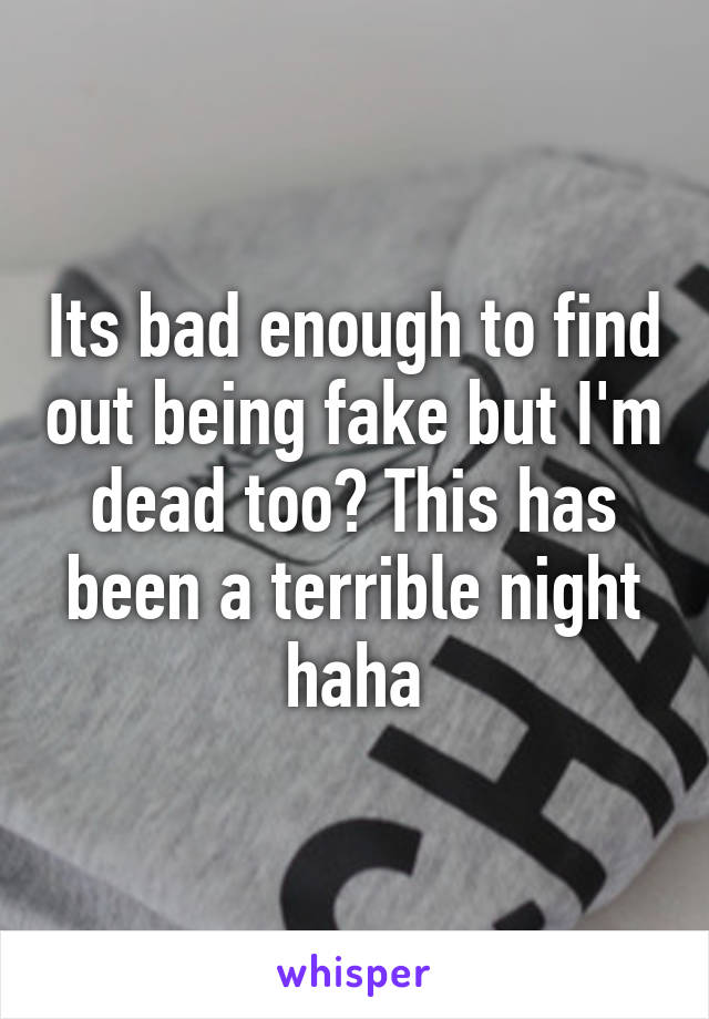 Its bad enough to find out being fake but I'm dead too? This has been a terrible night haha