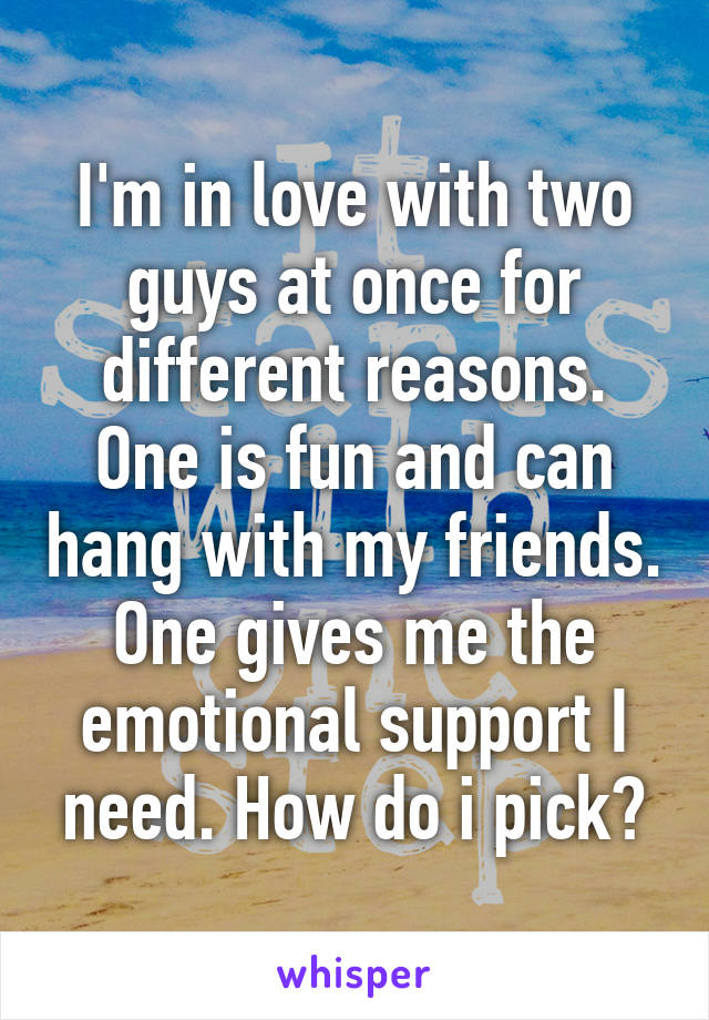 I'm in love with two guys at once for different reasons. One is fun and can hang with my friends. One gives me the emotional support I need. How do i pick?