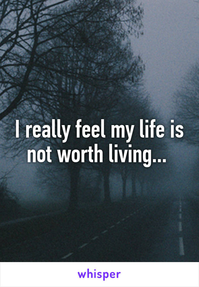 I really feel my life is not worth living... 