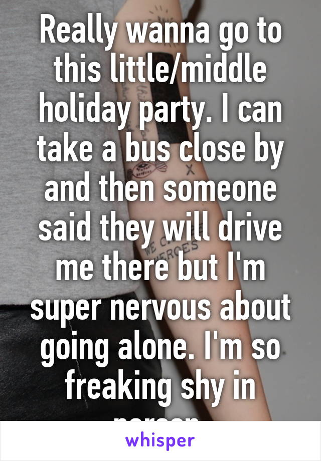 Really wanna go to this little/middle holiday party. I can take a bus close by and then someone said they will drive me there but I'm super nervous about going alone. I'm so freaking shy in person 