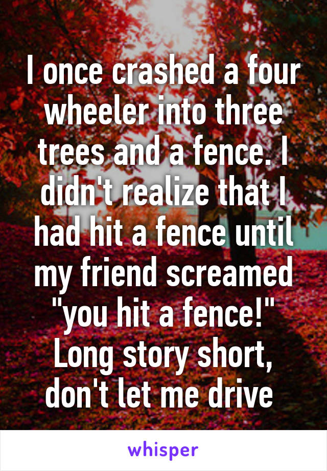 I once crashed a four wheeler into three trees and a fence. I didn't realize that I had hit a fence until my friend screamed "you hit a fence!" Long story short, don't let me drive 