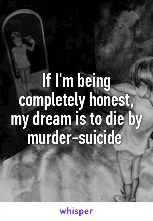 If I'm being completely honest, my dream is to die by murder-suicide 