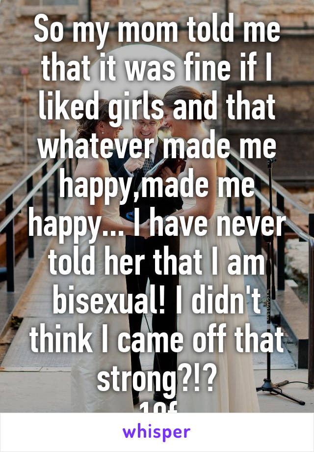 So my mom told me that it was fine if I liked girls and that whatever made me happy,made me happy... I have never told her that I am bisexual! I didn't think I came off that strong?!?
19f